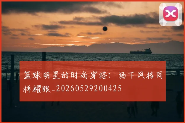 篮球明星的时尚穿搭：场下风格同样耀眼_20260529200425