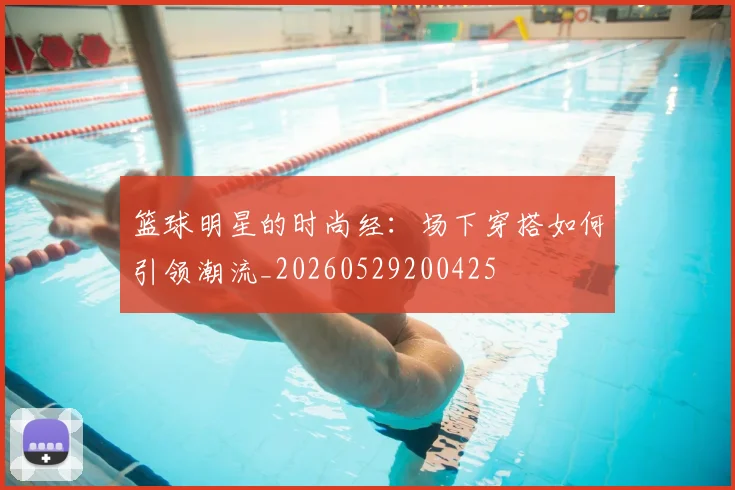 篮球明星的时尚经:场下穿搭如何引领潮流_20260529200425