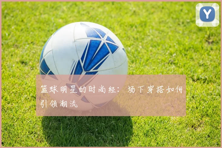 篮球明星的时尚经:场下穿搭如何引领潮流
