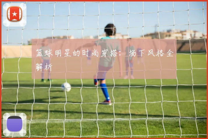 篮球明星的时尚穿搭：场下风格全解析