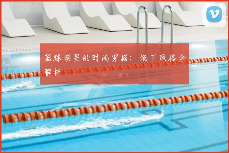 篮球明星的时尚穿搭:场下风格全解析