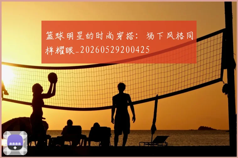 篮球明星的时尚穿搭:场下风格同样耀眼_20260529200425